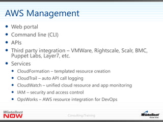 Consulting/Training
 Web portal
 Command line (CLI)
 APIs
 Third party integration – VMWare, Rightscale, Scalr, BMC,
Puppet Labs, Layer7, etc.
 Services
 CloudFormation – templated resource creation
 CloudTrail – auto API call logging
 CloudWatch – unified cloud resource and app monitoring
 IAM – security and access control
 OpsWorks – AWS resource integration for DevOps
AWS Management
 