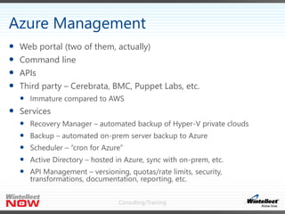 Consulting/Training
 Web portal (two of them, actually)
 Command line
 APIs
 Third party – Cerebrata, BMC, Puppet Labs, etc.
 Immature compared to AWS
 Services
 Recovery Manager – automated backup of Hyper-V private clouds
 Backup – automated on-prem server backup to Azure
 Scheduler – “cron for Azure”
 Active Directory – hosted in Azure, sync with on-prem, etc.
 API Management – versioning, quotas/rate limits, security,
transformations, documentation, reporting, etc.
Azure Management
 