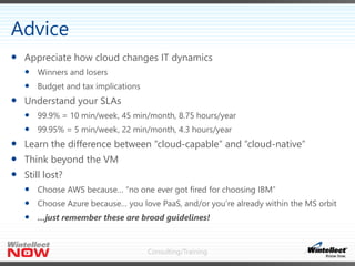 Consulting/Training
 Appreciate how cloud changes IT dynamics
 Winners and losers
 Budget and tax implications
 Understand your SLAs
 99.9% = 10 min/week, 45 min/month, 8.75 hours/year
 99.95% = 5 min/week, 22 min/month, 4.3 hours/year
 Learn the difference between “cloud-capable” and “cloud-native”
 Think beyond the VM
 Still lost?
 Choose AWS because… “no one ever got fired for choosing IBM”
 Choose Azure because… you love PaaS, and/or you’re already within the MS orbit
 …just remember these are broad guidelines!
Advice
 