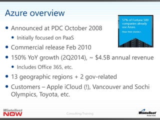 Consulting/Training
 Announced at PDC October 2008
 Initially focused on PaaS
 Commercial release Feb 2010
 150% YoY growth (2Q2014), ~ $4.5B annual revenue
 Includes Office 365, etc.
 13 geographic regions + 2 gov-related
 Customers – Apple iCloud (!), Vancouver and Sochi
Olympics, Toyota, etc.
Azure overview
 