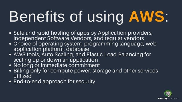 Safe and rapid hosting of apps by Application providers,
Independent Software Vendors, and regular vendors
Choice of operating system, programming language, web
application platform, database
AWS tools, Auto Scaling, and Elastic Load Balancing for
scaling up or down an application
No long or immediate commitment
Billing only for compute power, storage and other services
utilized
End-to-end approach for security
Benefits of using AWS:
 