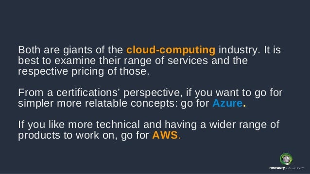 Both are giants of the cloud-computing industry. It is
best to examine their range of services and the
respective pricing of those.
From a certifications’ perspective, if you want to go for
simpler more relatable concepts: go for Azure.
If you like more technical and having a wider range of
products to work on, go for AWS.
 