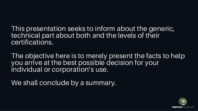This presentation seeks to inform about the generic,
technical part about both and the levels of their
certifications.
The objective here is to merely present the facts to help
you arrive at the best possible decision for your
individual or corporation’s use.
We shall conclude by a summary.
 