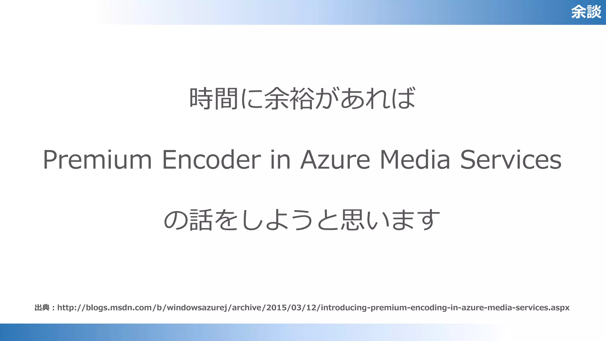 余談
出典：http://blogs.msdn.com/b/windowsazurej/archive/2015/03/12/introducing-premium-encoding-in-azure-media-services.aspx
時間に余裕があれば
Premium Encoder in Azure Media Services
の話をしようと思います
 