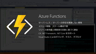 Azure Functions
サーバーレス = サーバーの存在を意識しない開発
イベント駆動、スケール構成不要
リソース使用量と関数実行回数に基づく課金
C#, .NET Framework, .NET Core をサポート
Visual Studio によるデバッグ、テスト、デプロイ
 