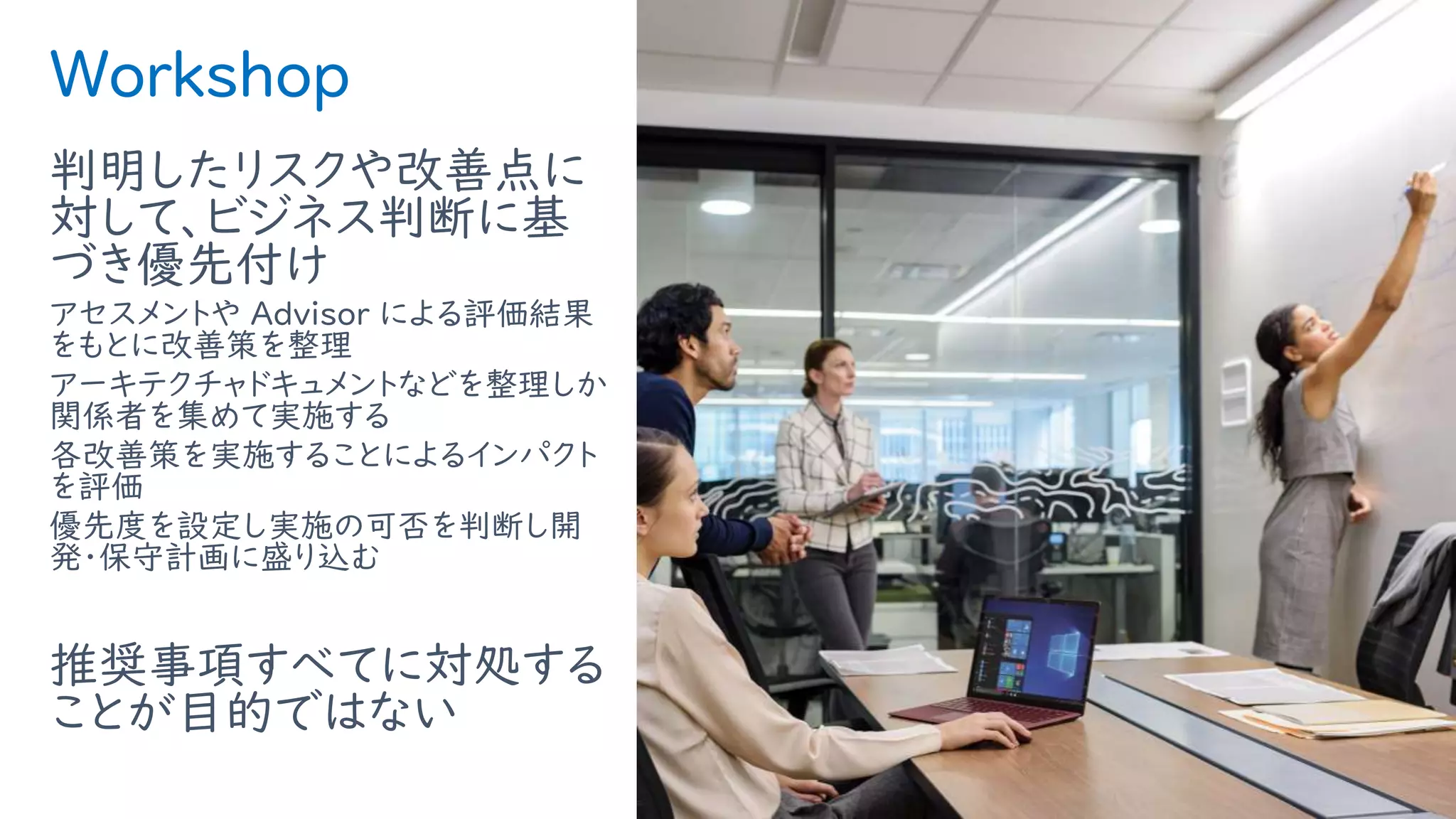 Workshop
判明したリスクや改善点に
対して、ビジネス判断に基
づき優先付け
アセスメントや Advisor による評価結果
をもとに改善策を整理
アーキテクチャドキュメントなどを整理しか
関係者を集めて実施する
各改善策を実施することによるインパクト
を評価
優先度を設定し実施の可否を判断し開
発・保守計画に盛り込む
推奨事項すべてに対処する
ことが目的ではない
12
 