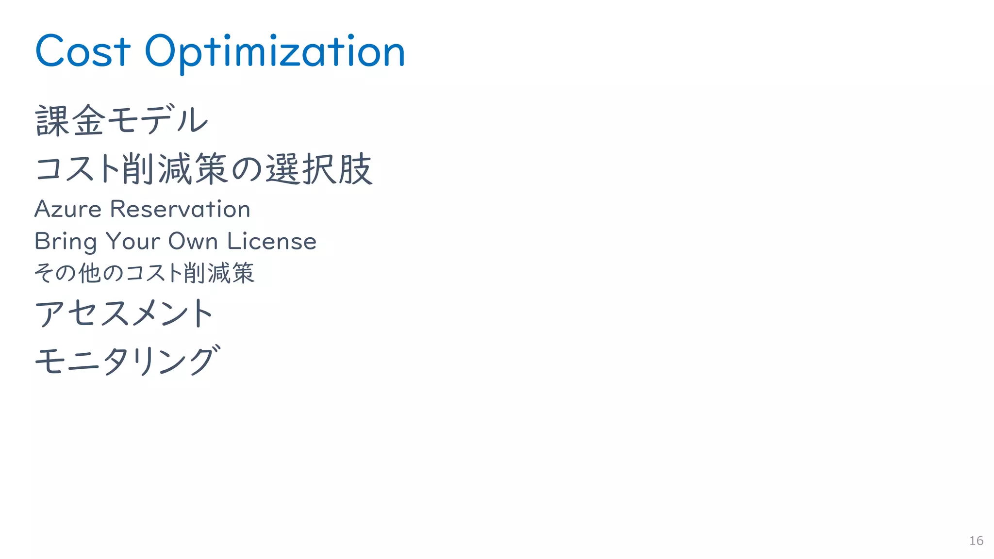 Cost Optimization
課金モデル
コスト削減策の選択肢
Azure Reservation
Bring Your Own License
その他のコスト削減策
アセスメント
モニタリング
16
 