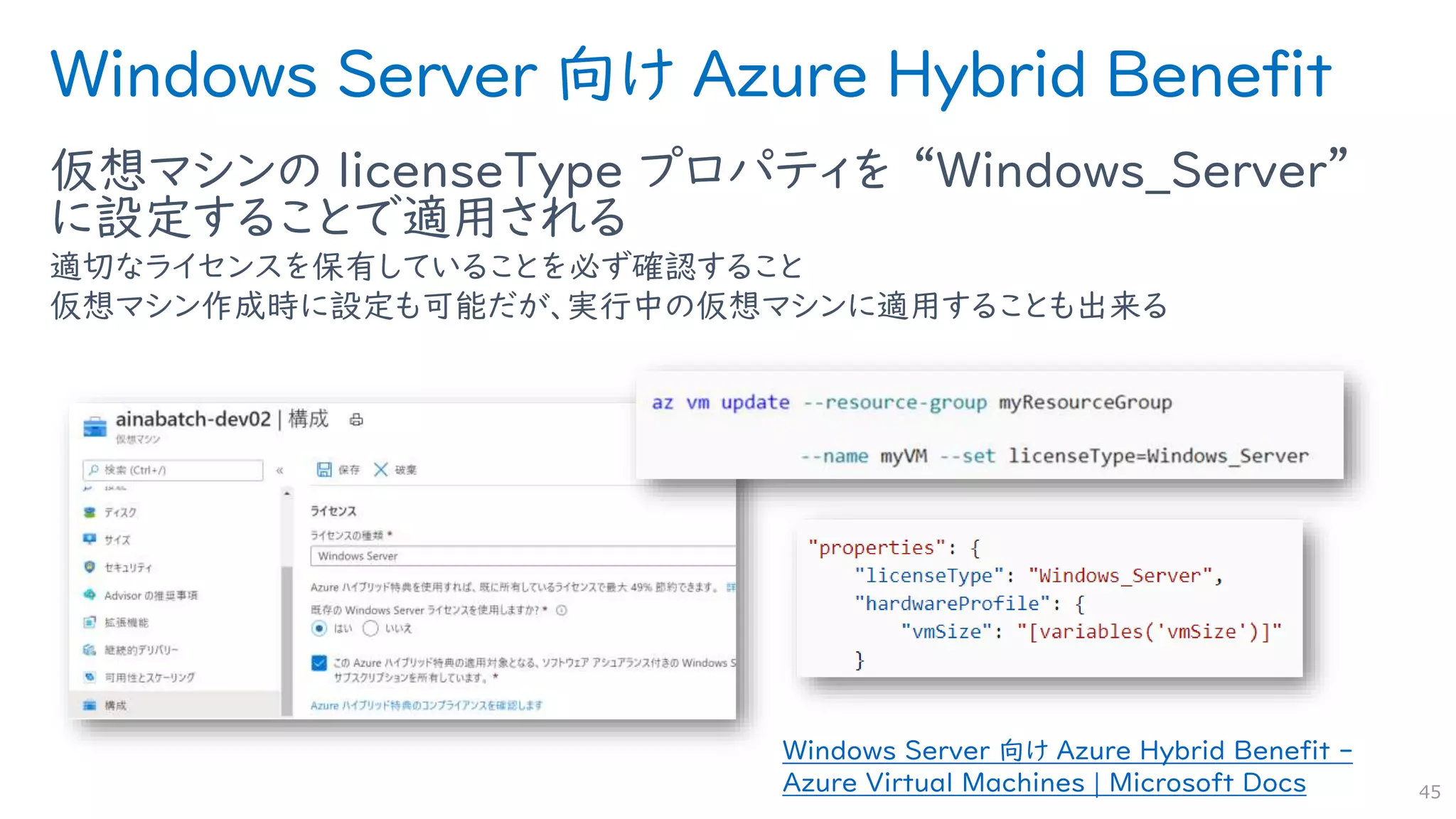 Windows Server 向け Azure Hybrid Benefit
仮想マシンの licenseType プロパティを “Windows_Server”
に設定することで適用される
適切なライセンスを保有していることを必ず確認すること
仮想マシン作成時に設定も可能だが、実行中の仮想マシンに適用することも出来る
45
Windows Server 向け Azure Hybrid Benefit -
Azure Virtual Machines | Microsoft Docs
 