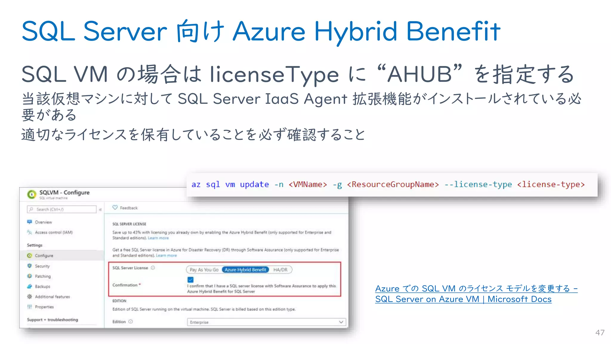 SQL Server 向け Azure Hybrid Benefit
SQL VM の場合は licenseType に “AHUB” を指定する
当該仮想マシンに対して SQL Server IaaS Agent 拡張機能がインストールされている必
要がある
適切なライセンスを保有していることを必ず確認すること
47
Azure での SQL VM のライセンス モデルを変更する -
SQL Server on Azure VM | Microsoft Docs
 