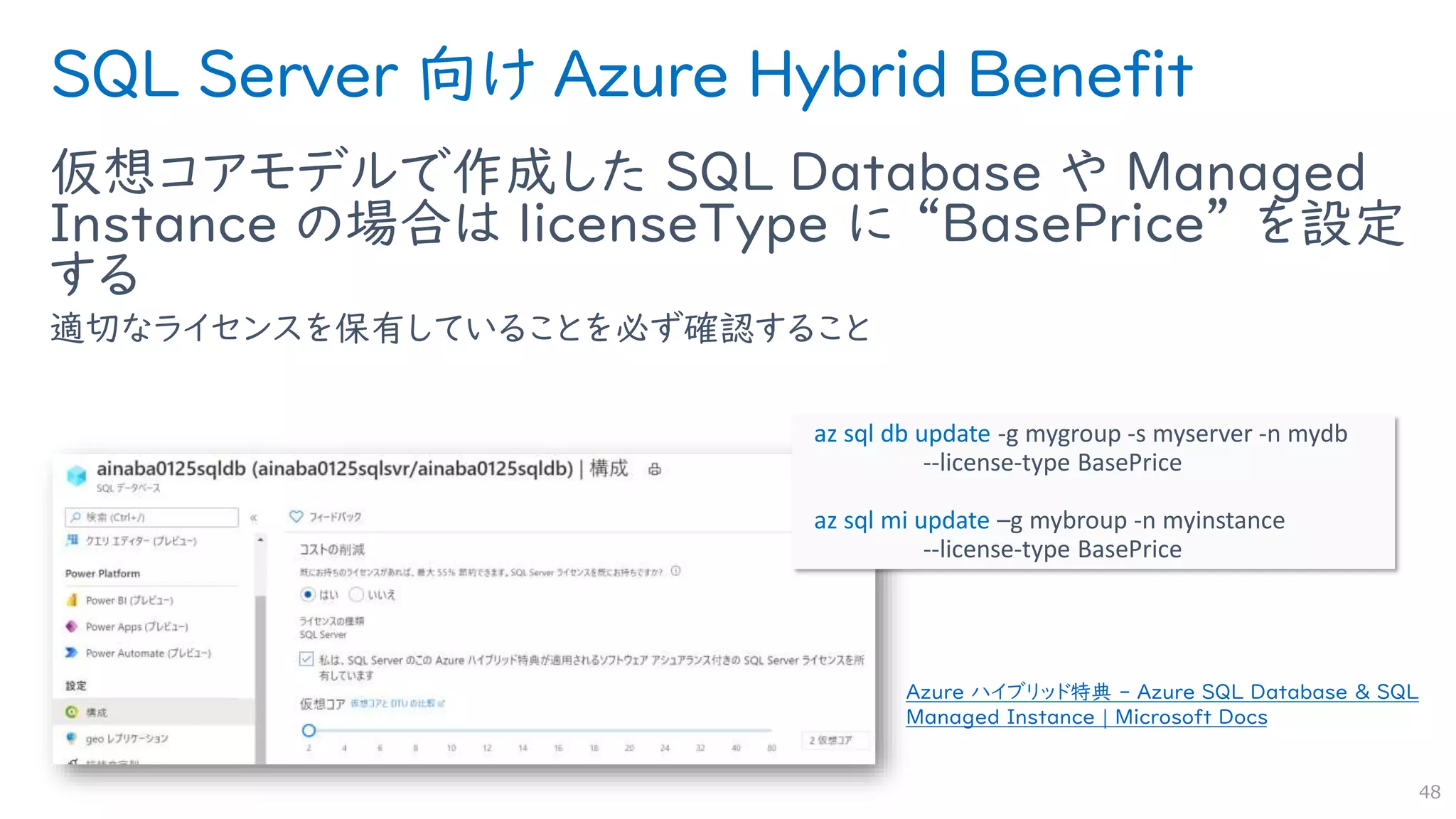 SQL Server 向け Azure Hybrid Benefit
仮想コアモデルで作成した SQL Database や Managed
Instance の場合は licenseType に “BasePrice” を設定
する
適切なライセンスを保有していることを必ず確認すること
48
Azure ハイブリッド特典 - Azure SQL Database & SQL
Managed Instance | Microsoft Docs
az sql db update -g mygroup -s myserver -n mydb
--license-type BasePrice
az sql mi update –g mybroup -n myinstance
--license-type BasePrice
 