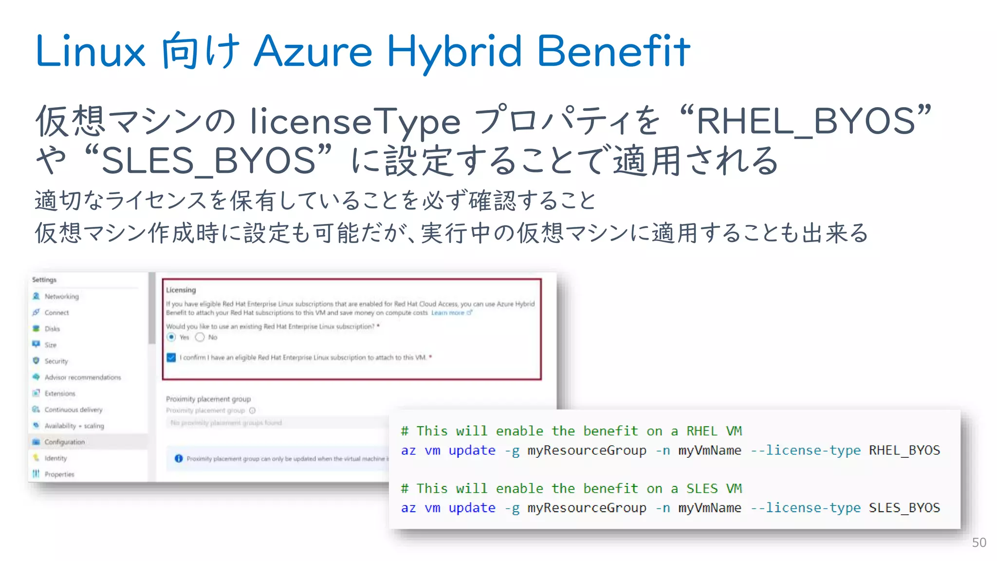 Linux 向け Azure Hybrid Benefit
仮想マシンの licenseType プロパティを “RHEL_BYOS”
や “SLES_BYOS” に設定することで適用される
適切なライセンスを保有していることを必ず確認すること
仮想マシン作成時に設定も可能だが、実行中の仮想マシンに適用することも出来る
50
 