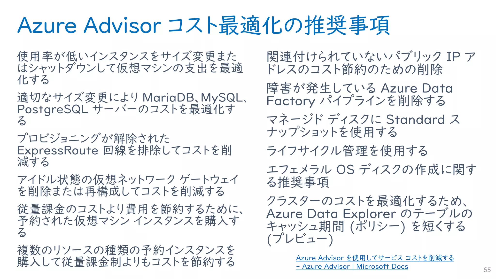 Azure Advisor コスト最適化の推奨事項
使用率が低いインスタンスをサイズ変更また
はシャットダウンして仮想マシンの支出を最適
化する
適切なサイズ変更により MariaDB、MySQL、
PostgreSQL サーバーのコストを最適化す
る
プロビジョニングが解除された
ExpressRoute 回線を排除してコストを削
減する
アイドル状態の仮想ネットワーク ゲートウェイ
を削除または再構成してコストを削減する
従量課金のコストより費用を節約するために、
予約された仮想マシン インスタンスを購入す
る
複数のリソースの種類の予約インスタンスを
購入して従量課金制よりもコストを節約する
関連付けられていないパブリック IP ア
ドレスのコスト節約のための削除
障害が発生している Azure Data
Factory パイプラインを削除する
マネージド ディスクに Standard ス
ナップショットを使用する
ライフサイクル管理を使用する
エフェメラル OS ディスクの作成に関す
る推奨事項
クラスターのコストを最適化するため、
Azure Data Explorer のテーブルの
キャッシュ期間 (ポリシー) を短くする
(プレビュー)
65
Azure Advisor を使用してサービス コストを削減する
- Azure Advisor | Microsoft Docs
 