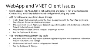 WebApp and VNET Client Issues
• Client address (40.79.65.200) is not authorized and caller is not a trusted service
Create a VM, install any software and configure including any ports
• 403 Forbidden message from Azure Storage
• It is by design that we cannot enable the Azure Storage firewall if the Azure App Service and
Azure Storage Account are in the same region
• The public multi-tenant App Service does not support integration with the Service Endpoints +
Firewall feature of Azure Storage
• Allow trusted Microsoft services to access this storage account
• Add the Outbound IP Address
• 403 Forbidden message from Key Vault
• The public multi-tenant App Service does not support integration with the Service Endpoints +
Firewall feature of Azure Storage
• Allow trusted Microsoft services to bypass this firewall
• Add the Outbound IP Address
 