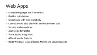 Web Apps
• Multiple languages and frameworks
• DevOps optimization
• Global scale with high availability
• Connections to SaaS platforms and on-premises data
• Security and compliance
• Application templates
• Visual Studio integration
• API and mobile features
• Hosts Windows, Linux, Dockers, Mobile and Serverless code
 