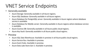 VNET Service Endpoints
• Generally available
• Azure Storage: Generally available in all Azure regions.
• Azure SQL Database: Generally available in all Azure regions.
• Azure Database for PostgreSQL server: Generally available in Azure regions where database
service is available.
• Azure Database for MySQL server: Generally available in Azure regions where database service
is available.
• Azure Cosmos DB: Generally available in all Azure public cloud regions.
• Azure Key Vault: Generally available in all Azure public cloud regions.
• Preview
• Azure SQL Data Warehouse: Available in preview in all Azure public cloud regions.
• Azure Service Bus: Available in preview.
• Azure Event Hubs: Available in preview.
• Azure Data Lake Store Gen 1: Available in preview.
 