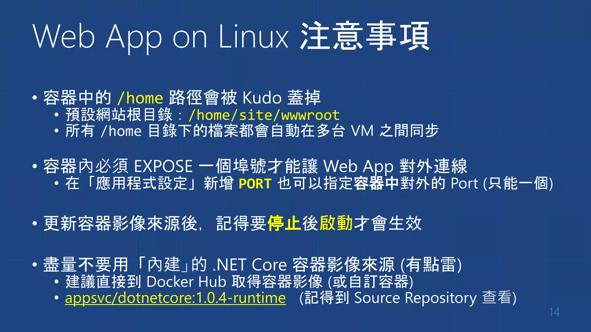 Web App on Linux 注意事項
• 容器中的 /home 路徑會被 Kudo 蓋掉
• 預設網站根目錄：/home/site/wwwroot
• 所有 /home 目錄下的檔案都會自動在多台 VM 之間同步
• 容器內必須 EXPOSE 一個埠號才能讓 Web App 對外連線
• 在「應用程式設定」新增 PORT 也可以指定容器中對外的 Port (只能一個)
• 更新容器影像來源後，記得要停止後啟動才會生效
• 盡量不要用「內建」的 .NET Core 容器影像來源 (有點雷)
• 建議直接到 Docker Hub 取得容器影像 (或自訂容器)
• appsvc/dotnetcore:1.0.4-runtime (記得到 Source Repository 查看)
14
 