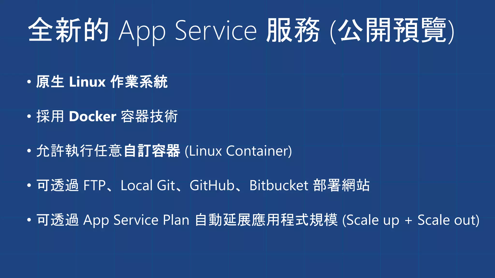 全新的 App Service 服務 (公開預覽)
• 原生 Linux 作業系統
• 採用 Docker 容器技術
• 允許執行任意自訂容器 (Linux Container)
• 可透過 FTP、Local Git、GitHub、Bitbucket 部署網站
• 可透過 App Service Plan 自動延展應用程式規模 (Scale up + Scale out)
 