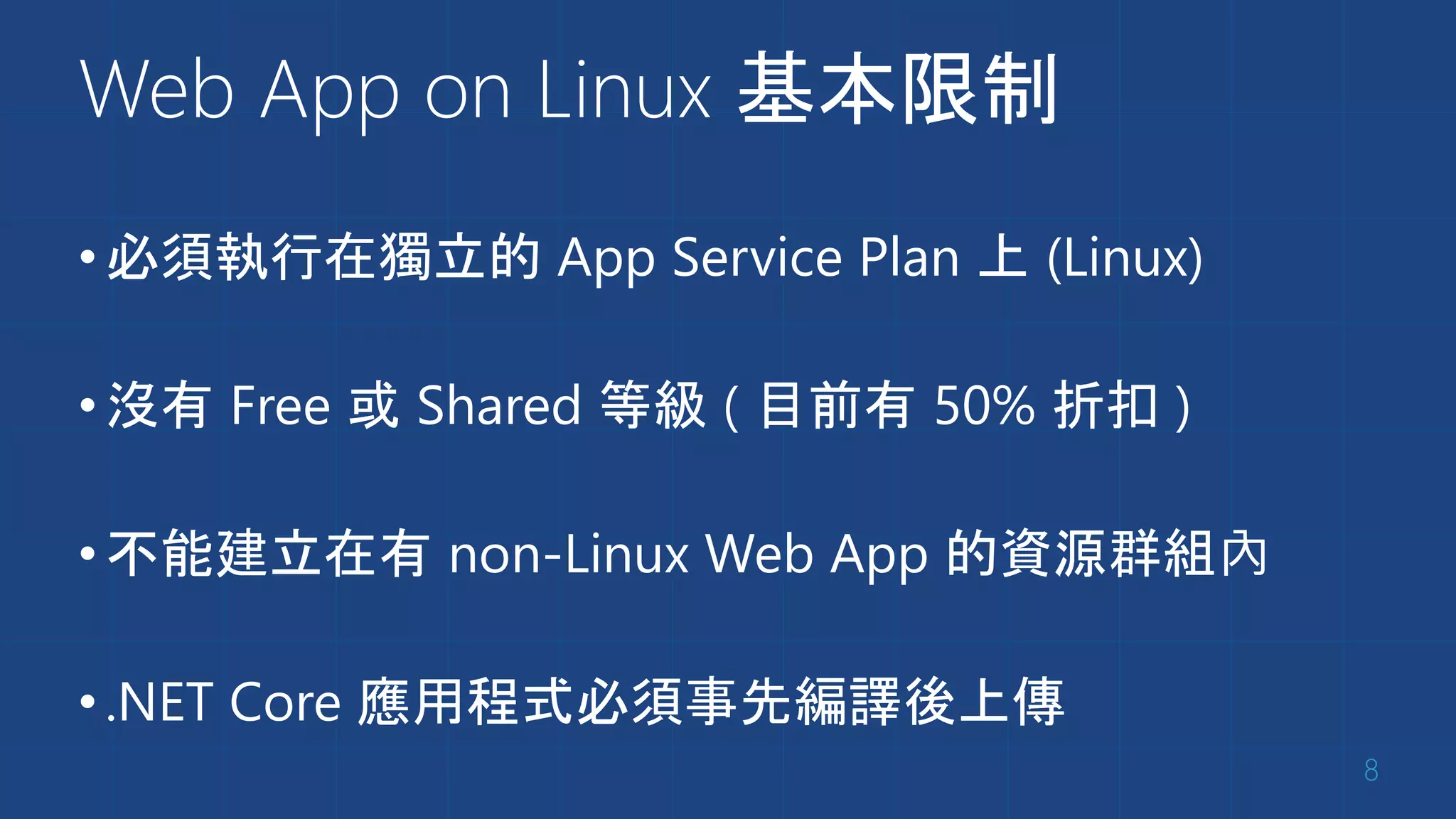 Web App on Linux 基本限制
•必須執行在獨立的 App Service Plan 上 (Linux)
•沒有 Free 或 Shared 等級 ( 目前有 50% 折扣 )
•不能建立在有 non-Linux Web App 的資源群組內
•.NET Core 應用程式必須事先編譯後上傳
8
 