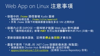 Web App on Linux 注意事項
• 容器中的 /home 路徑會被 Kudo 蓋掉
• 預設網站根目錄：/home/site/wwwroot
• 所有 /home 目錄下的檔案都會自動在多台 VM 之間同步
• 容器內必須 EXPOSE 一個埠號才能讓 Web App 對外連線
• 在「應用程式設定」新增 PORT 也可以指定容器中對外的 Port (只能一個)
• 更新容器影像來源後，記得要停止後啟動才會生效
• 盡量不要用「內建」的 .NET Core 容器影像來源 (有點雷)
• 建議直接到 Docker Hub 取得容器影像 (或自訂容器)
• appsvc/dotnetcore:1.0.4-runtime (記得到 Source Repository 查看)
14
 