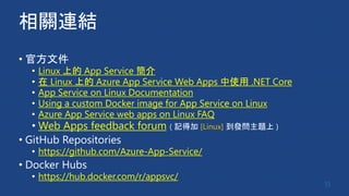 相關連結
• 官方文件
• Linux 上的 App Service 簡介
• 在 Linux 上的 Azure App Service Web Apps 中使用 .NET Core
• App Service on Linux Documentation
• Using a custom Docker image for App Service on Linux
• Azure App Service web apps on Linux FAQ
• Web Apps feedback forum ( 記得加 [Linux] 到發問主題上 )
• GitHub Repositories
• https://github.com/Azure-App-Service/
• Docker Hubs
• https://hub.docker.com/r/appsvc/
15
 