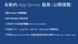 全新的 App Service 服務 (公開預覽)
• 原生 Linux 作業系統
• 採用 Docker 容器技術
• 允許執行任意自訂容器 (Linux Container)
• 可透過 FTP、Local Git、GitHub、Bitbucket 部署網站
• 可透過 App Service Plan 自動延展應用程式規模 (Scale up + Scale out)
 