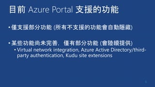 目前 Azure Portal 支援的功能
•僅支援部分功能 (所有不支援的功能會自動隱藏)
•某些功能尚未完善，僅有部分功能 (會陸續提供)
• Virtual network integration, Azure Active Directory/third-
party authentication, Kudu site extensions
6
 