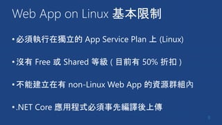 Web App on Linux 基本限制
•必須執行在獨立的 App Service Plan 上 (Linux)
•沒有 Free 或 Shared 等級 ( 目前有 50% 折扣 )
•不能建立在有 non-Linux Web App 的資源群組內
•.NET Core 應用程式必須事先編譯後上傳
8
 