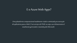 E o Azure Web Apps?
Umaplataformacomputacionaltotalmentecriadaeotimizadapraexecução
deaplicativosparaaWeb. ÉumserviçodePAAS,ouseja,suainfraestruturaé
totalmente gernciadaemantidapelaMicrosoft.
 