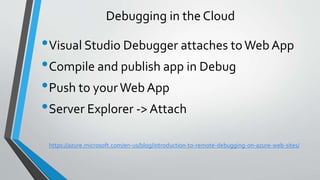 Debugging in the Cloud
•Visual Studio Debugger attaches toWeb App
•Compile and publish app in Debug
•Push to yourWeb App
•Server Explorer -> Attach
https://azure.microsoft.com/en-us/blog/introduction-to-remote-debugging-on-azure-web-sites/
 