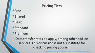 Data transfer rates do apply, among other add-on
services.This discussion is not a substitute for
checking pricing yourself.
•Free
•Shared
•Basic
•Standard
•Premium
PricingTiers
https://azure.microsoft.com/en-us/pricing/details/app-service/
 