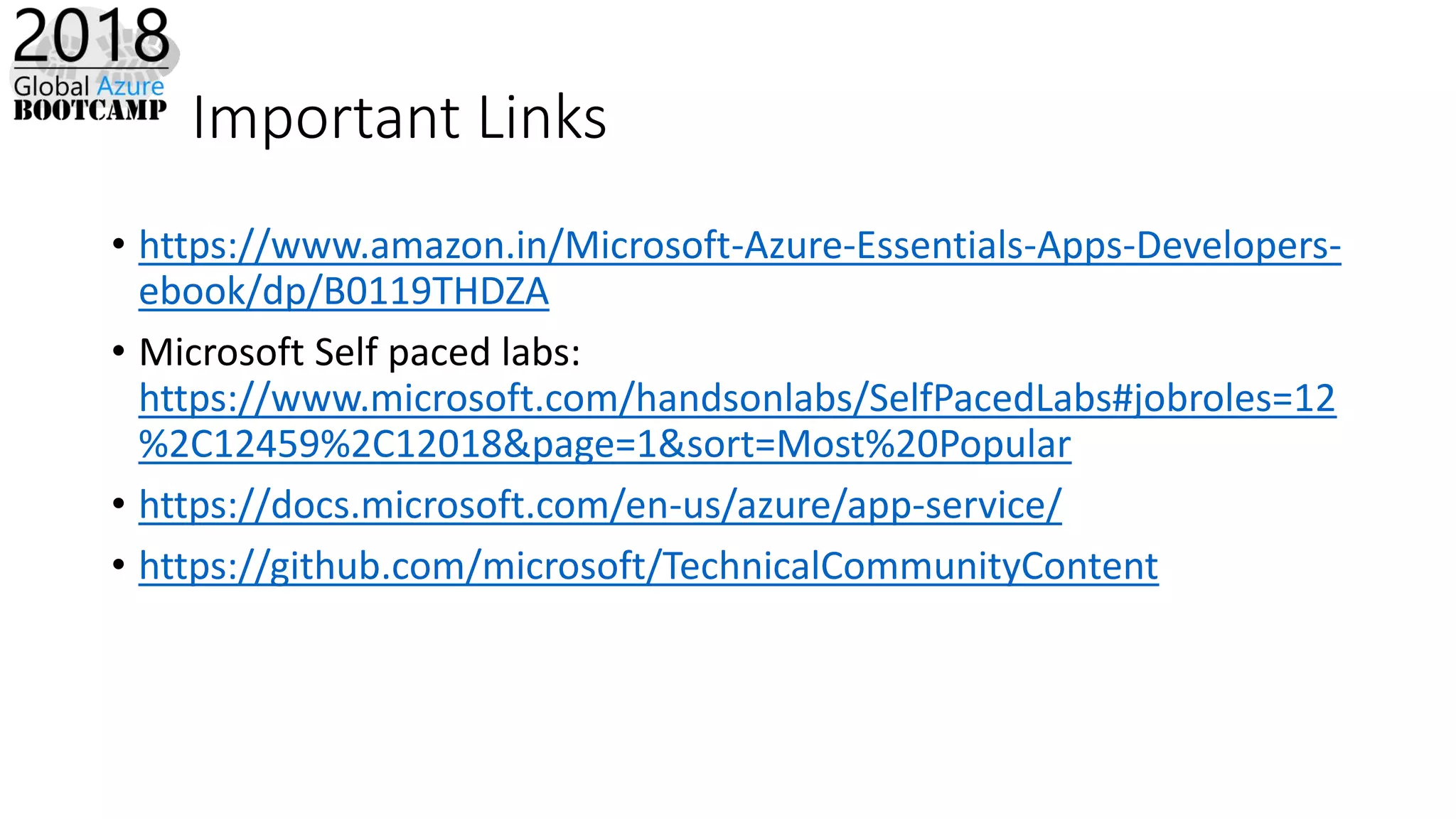 Important Links
• https://www.amazon.in/Microsoft-Azure-Essentials-Apps-Developers-
ebook/dp/B0119THDZA
• Microsoft Self paced labs:
https://www.microsoft.com/handsonlabs/SelfPacedLabs#jobroles=12
%2C12459%2C12018&page=1&sort=Most%20Popular
• https://docs.microsoft.com/en-us/azure/app-service/
• https://github.com/microsoft/TechnicalCommunityContent
 