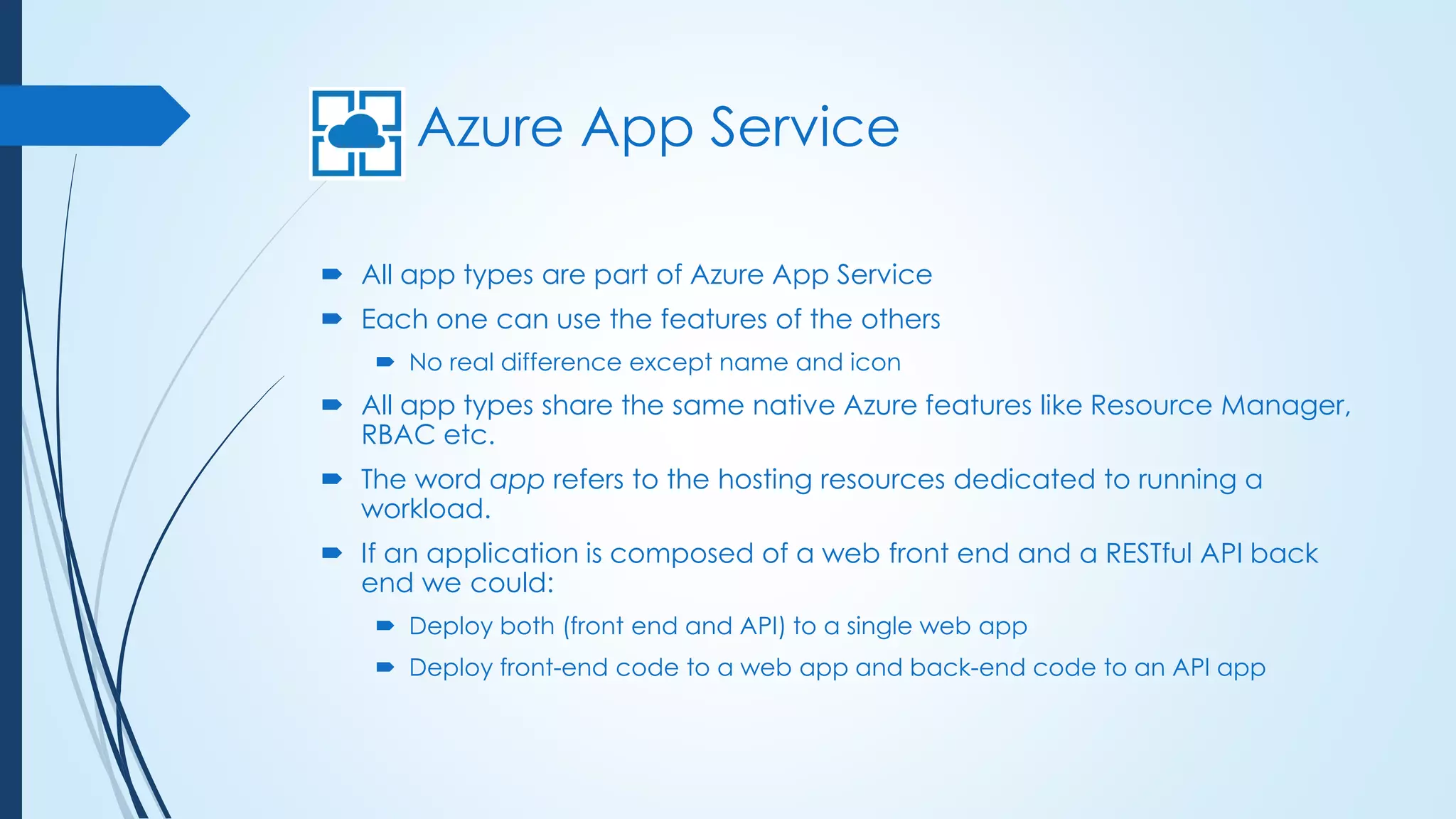 Azure App Service
 All app types are part of Azure App Service
 Each one can use the features of the others
 No real difference except name and icon
 All app types share the same native Azure features like Resource Manager,
RBAC etc.
 The word app refers to the hosting resources dedicated to running a
workload.
 If an application is composed of a web front end and a RESTful API back
end we could:
 Deploy both (front end and API) to a single web app
 Deploy front-end code to a web app and back-end code to an API app
 