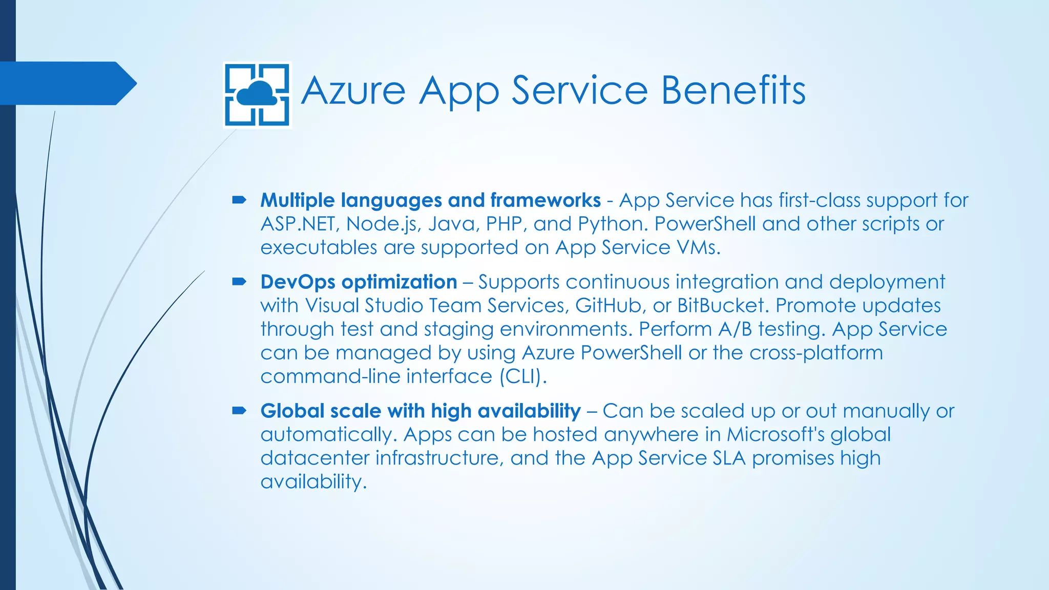 Azure App Service Benefits
 Multiple languages and frameworks - App Service has first-class support for
ASP.NET, Node.js, Java, PHP, and Python. PowerShell and other scripts or
executables are supported on App Service VMs.
 DevOps optimization – Supports continuous integration and deployment
with Visual Studio Team Services, GitHub, or BitBucket. Promote updates
through test and staging environments. Perform A/B testing. App Service
can be managed by using Azure PowerShell or the cross-platform
command-line interface (CLI).
 Global scale with high availability – Can be scaled up or out manually or
automatically. Apps can be hosted anywhere in Microsoft's global
datacenter infrastructure, and the App Service SLA promises high
availability.
 