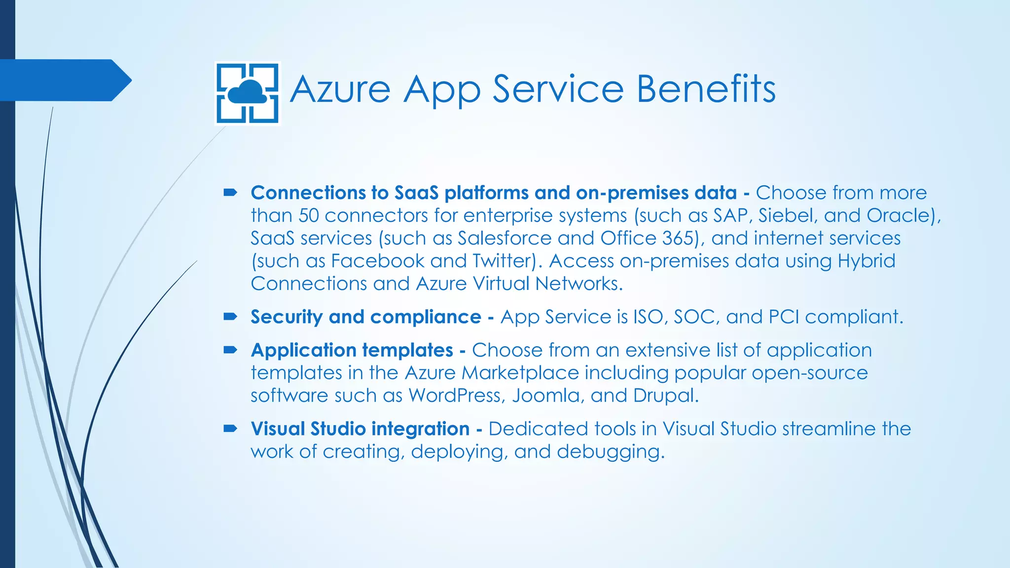 Azure App Service Benefits
 Connections to SaaS platforms and on-premises data - Choose from more
than 50 connectors for enterprise systems (such as SAP, Siebel, and Oracle),
SaaS services (such as Salesforce and Office 365), and internet services
(such as Facebook and Twitter). Access on-premises data using Hybrid
Connections and Azure Virtual Networks.
 Security and compliance - App Service is ISO, SOC, and PCI compliant.
 Application templates - Choose from an extensive list of application
templates in the Azure Marketplace including popular open-source
software such as WordPress, Joomla, and Drupal.
 Visual Studio integration - Dedicated tools in Visual Studio streamline the
work of creating, deploying, and debugging.
 