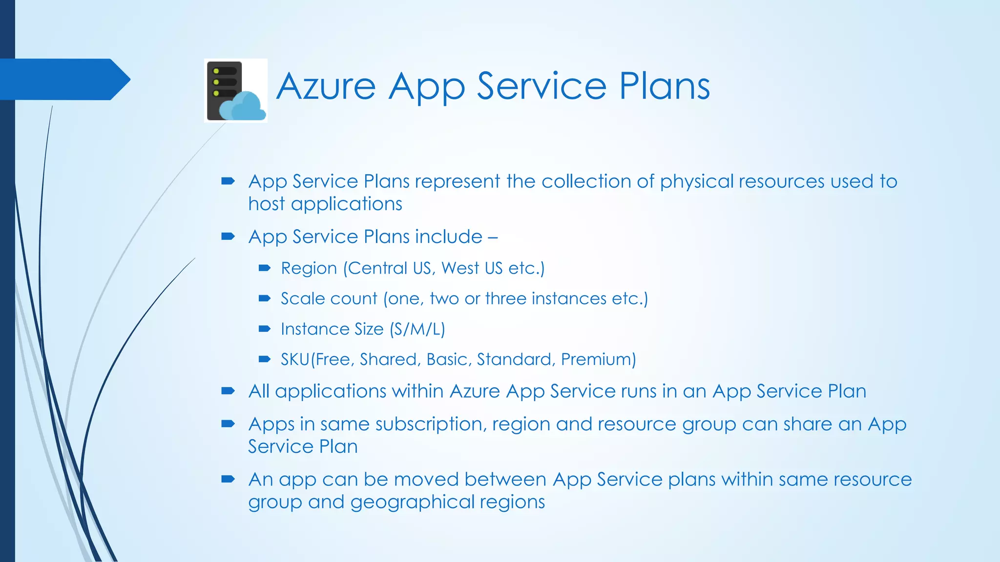  App Service Plans represent the collection of physical resources used to
host applications
 App Service Plans include –
 Region (Central US, West US etc.)
 Scale count (one, two or three instances etc.)
 Instance Size (S/M/L)
 SKU(Free, Shared, Basic, Standard, Premium)
 All applications within Azure App Service runs in an App Service Plan
 Apps in same subscription, region and resource group can share an App
Service Plan
 An app can be moved between App Service plans within same resource
group and geographical regions
Azure App Service Plans
 