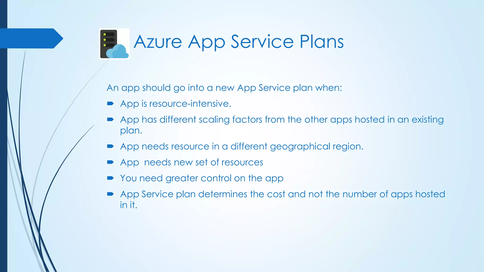 An app should go into a new App Service plan when:
 App is resource-intensive.
 App has different scaling factors from the other apps hosted in an existing
plan.
 App needs resource in a different geographical region.
 App needs new set of resources
 You need greater control on the app
 App Service plan determines the cost and not the number of apps hosted
in it.
Azure App Service Plans
 