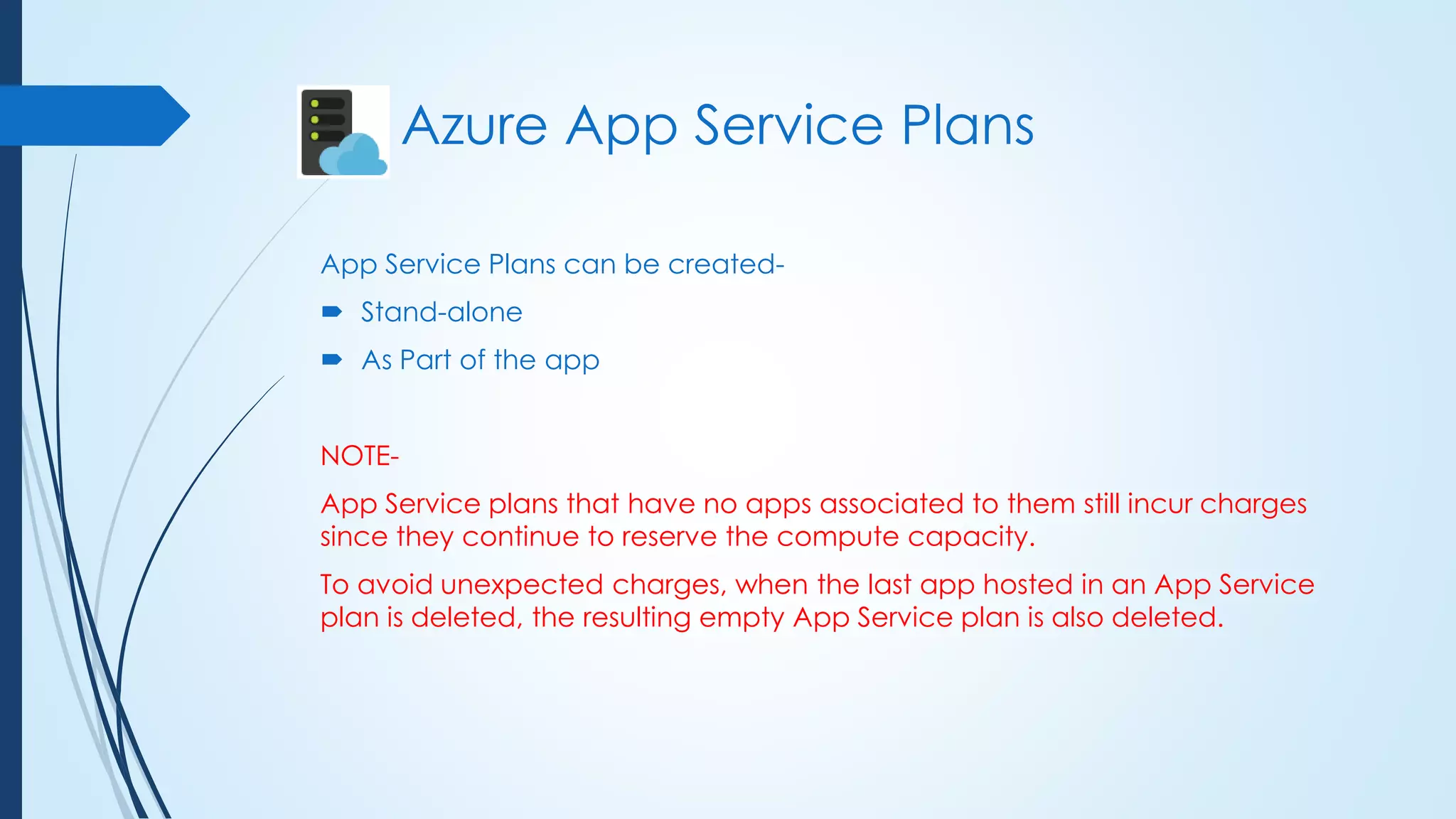 App Service Plans can be created-
 Stand-alone
 As Part of the app
NOTE-
App Service plans that have no apps associated to them still incur charges
since they continue to reserve the compute capacity.
To avoid unexpected charges, when the last app hosted in an App Service
plan is deleted, the resulting empty App Service plan is also deleted.
Azure App Service Plans
 