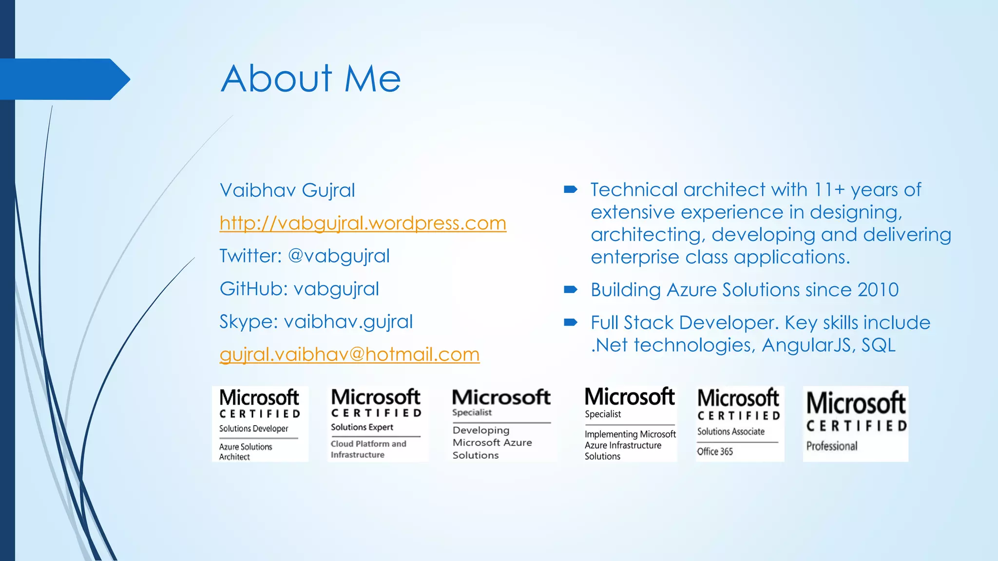 About Me
Vaibhav Gujral
http://vabgujral.wordpress.com
Twitter: @vabgujral
GitHub: vabgujral
Skype: vaibhav.gujral
gujral.vaibhav@hotmail.com
 Technical architect with 11+ years of
extensive experience in designing,
architecting, developing and delivering
enterprise class applications.
 Building Azure Solutions since 2010
 Full Stack Developer. Key skills include
.Net technologies, AngularJS, SQL
 