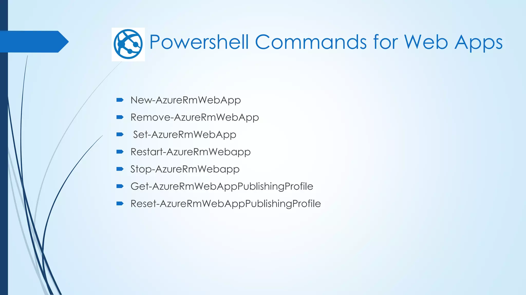 Powershell Commands for Web Apps
 New-AzureRmWebApp
 Remove-AzureRmWebApp
 Set-AzureRmWebApp
 Restart-AzureRmWebapp
 Stop-AzureRmWebapp
 Get-AzureRmWebAppPublishingProfile
 Reset-AzureRmWebAppPublishingProfile
 