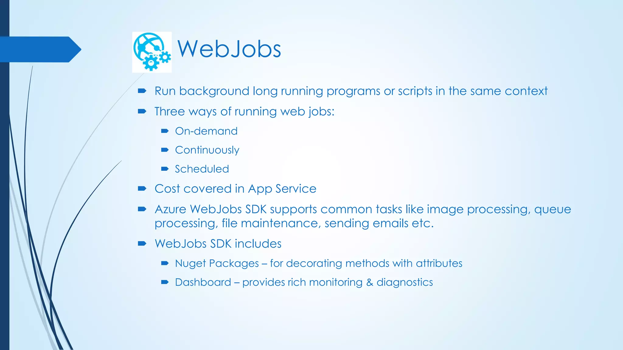 WebJobs
 Run background long running programs or scripts in the same context
 Three ways of running web jobs:
 On-demand
 Continuously
 Scheduled
 Cost covered in App Service
 Azure WebJobs SDK supports common tasks like image processing, queue
processing, file maintenance, sending emails etc.
 WebJobs SDK includes
 Nuget Packages – for decorating methods with attributes
 Dashboard – provides rich monitoring & diagnostics
 