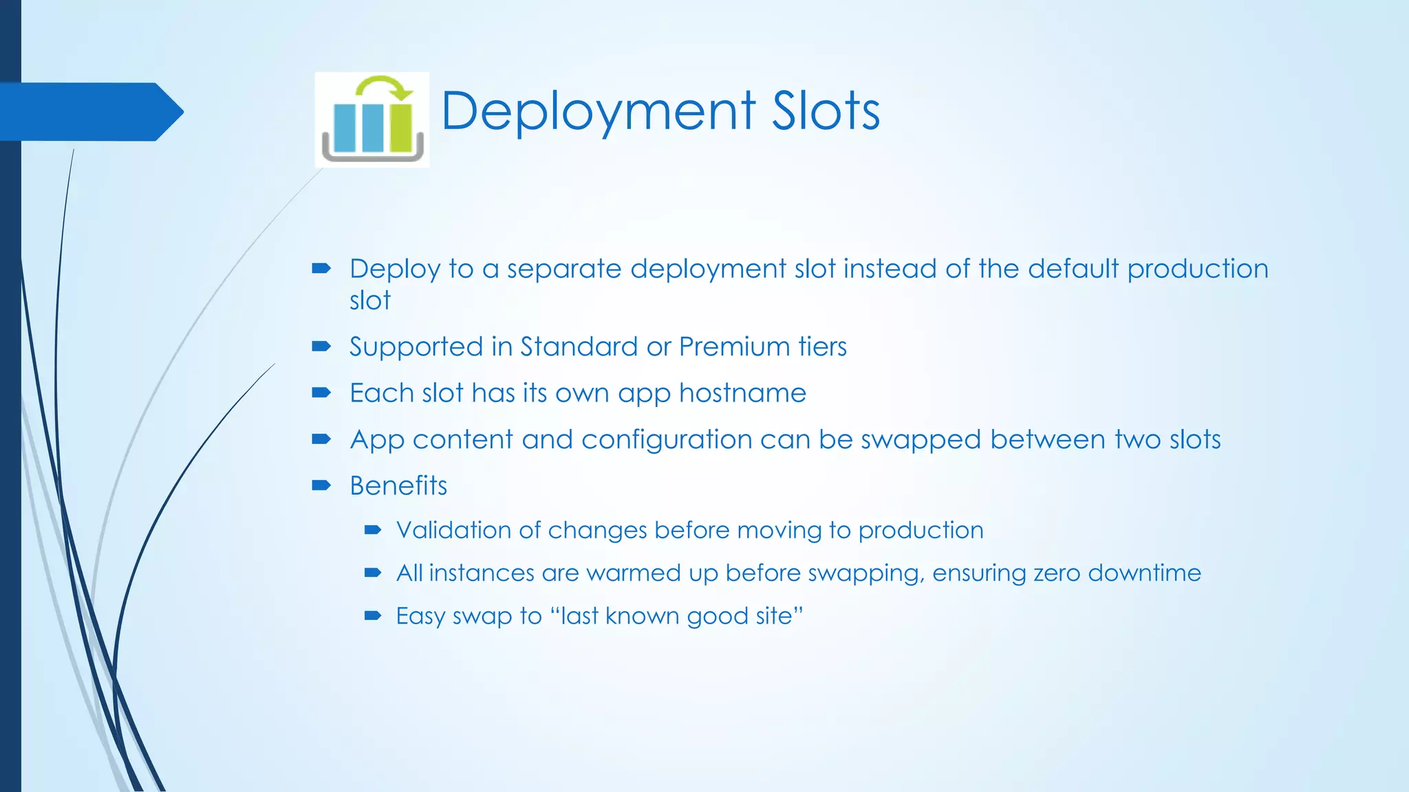 Deployment Slots
 Deploy to a separate deployment slot instead of the default production
slot
 Supported in Standard or Premium tiers
 Each slot has its own app hostname
 App content and configuration can be swapped between two slots
 Benefits
 Validation of changes before moving to production
 All instances are warmed up before swapping, ensuring zero downtime
 Easy swap to “last known good site”
 