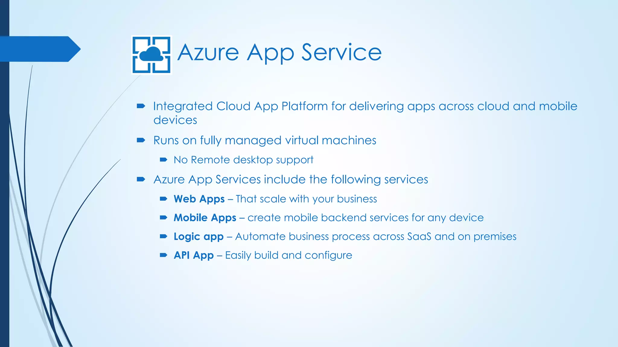 Azure App Service
 Integrated Cloud App Platform for delivering apps across cloud and mobile
devices
 Runs on fully managed virtual machines
 No Remote desktop support
 Azure App Services include the following services
 Web Apps – That scale with your business
 Mobile Apps – create mobile backend services for any device
 Logic app – Automate business process across SaaS and on premises
 API App – Easily build and configure
 