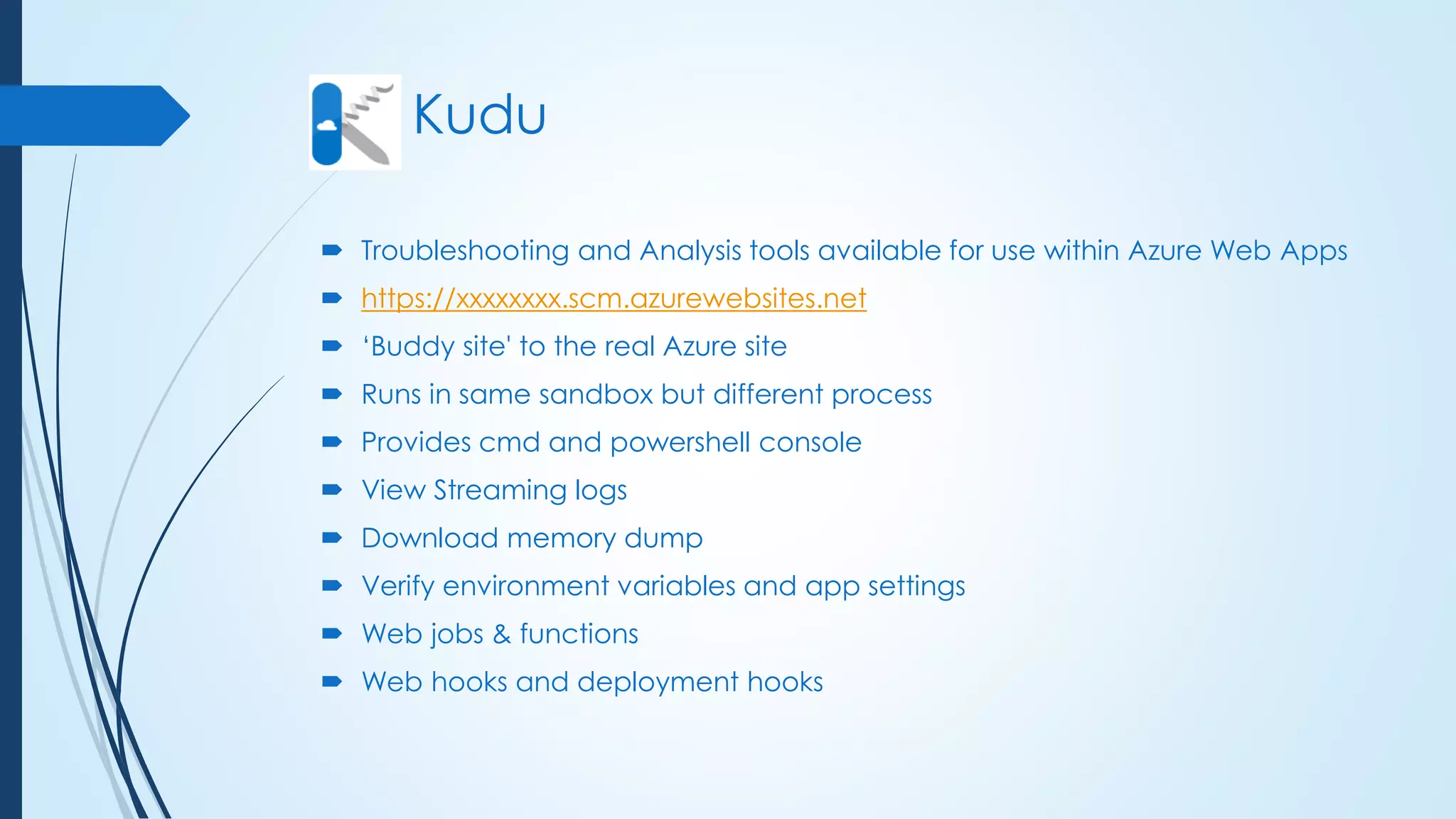Kudu
 Troubleshooting and Analysis tools available for use within Azure Web Apps
 https://xxxxxxxx.scm.azurewebsites.net
 ‘Buddy site' to the real Azure site
 Runs in same sandbox but different process
 Provides cmd and powershell console
 View Streaming logs
 Download memory dump
 Verify environment variables and app settings
 Web jobs & functions
 Web hooks and deployment hooks
 