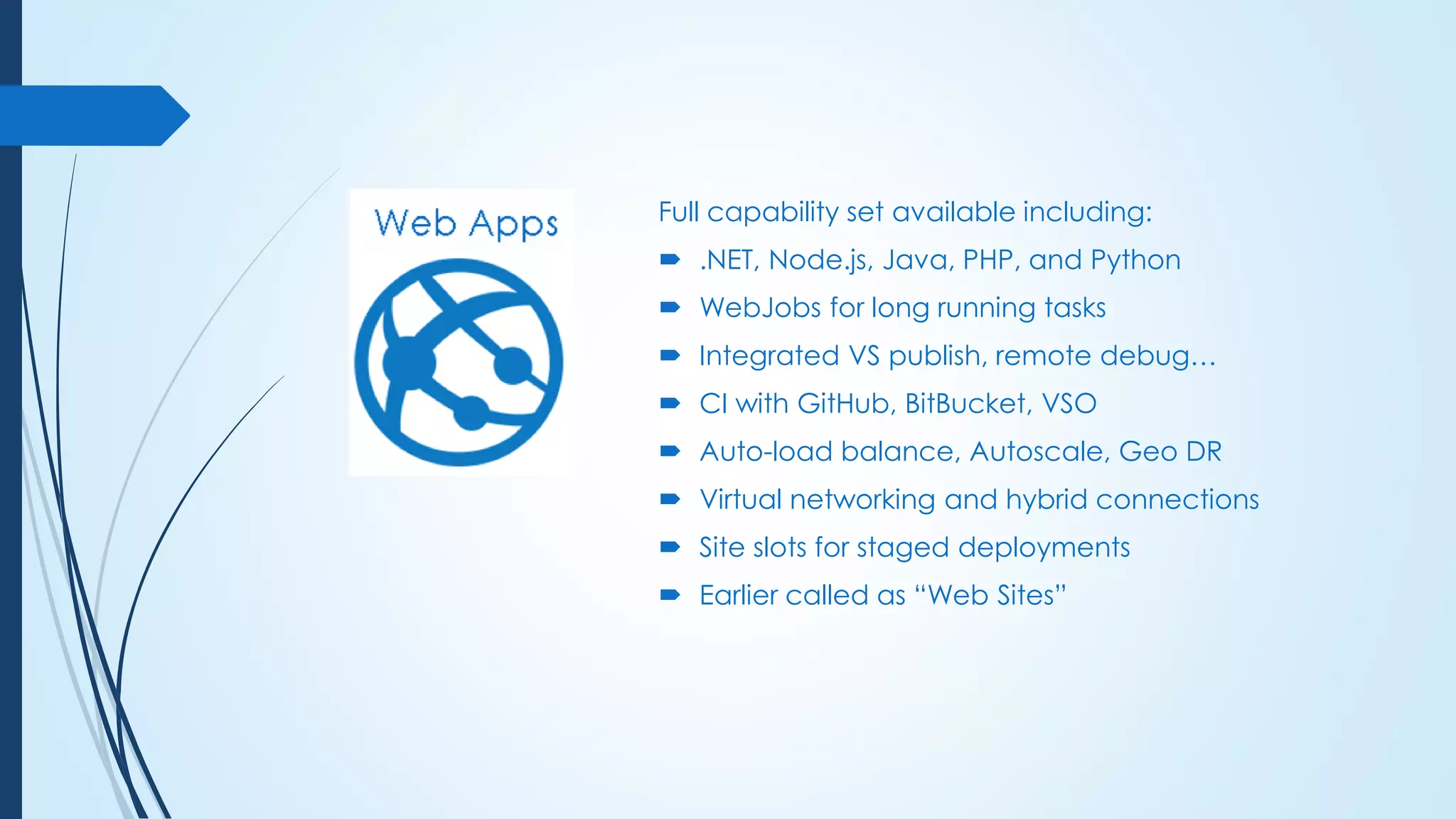 Full capability set available including:
 .NET, Node.js, Java, PHP, and Python
 WebJobs for long running tasks
 Integrated VS publish, remote debug…
 CI with GitHub, BitBucket, VSO
 Auto-load balance, Autoscale, Geo DR
 Virtual networking and hybrid connections
 Site slots for staged deployments
 Earlier called as “Web Sites”
 