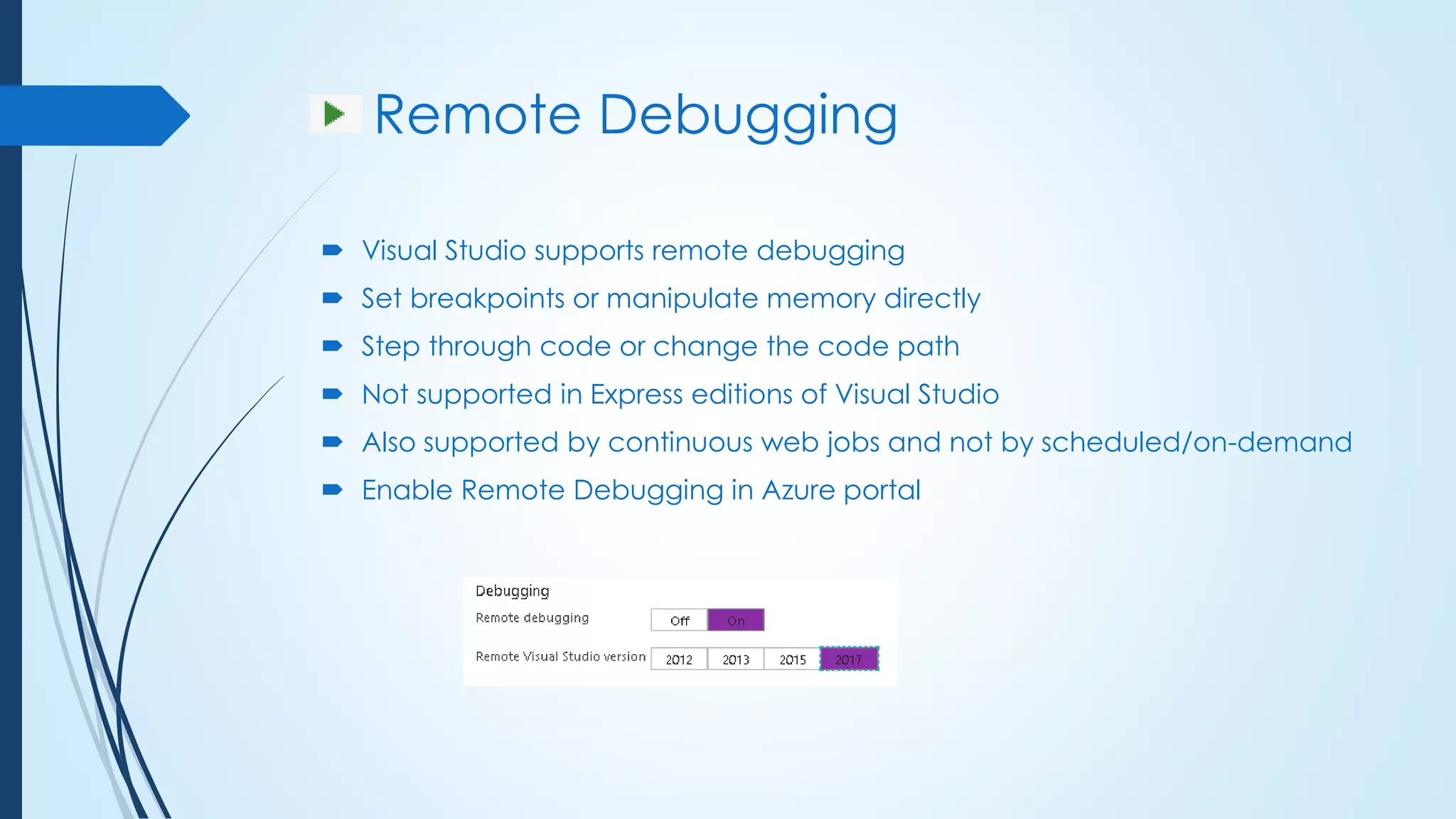 Remote Debugging
 Visual Studio supports remote debugging
 Set breakpoints or manipulate memory directly
 Step through code or change the code path
 Not supported in Express editions of Visual Studio
 Also supported by continuous web jobs and not by scheduled/on-demand
 Enable Remote Debugging in Azure portal
 