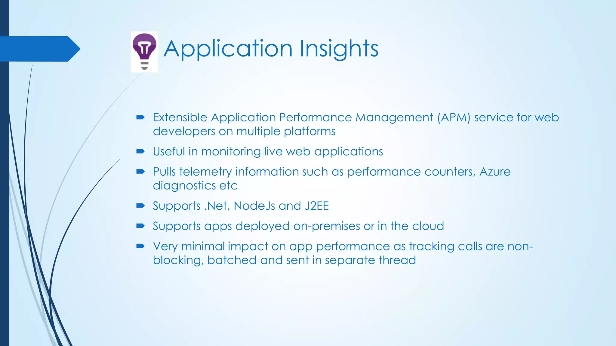 Application Insights
 Extensible Application Performance Management (APM) service for web
developers on multiple platforms
 Useful in monitoring live web applications
 Pulls telemetry information such as performance counters, Azure
diagnostics etc
 Supports .Net, NodeJs and J2EE
 Supports apps deployed on-premises or in the cloud
 Very minimal impact on app performance as tracking calls are non-
blocking, batched and sent in separate thread
 