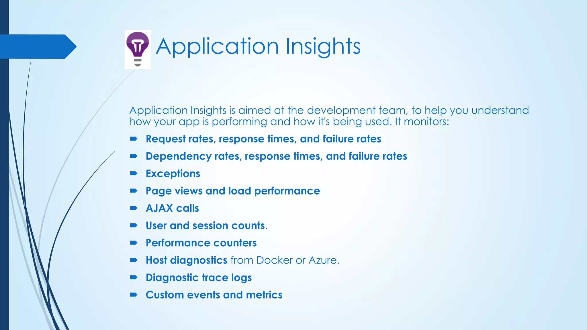 Application Insights
Application Insights is aimed at the development team, to help you understand
how your app is performing and how it's being used. It monitors:
 Request rates, response times, and failure rates
 Dependency rates, response times, and failure rates
 Exceptions
 Page views and load performance
 AJAX calls
 User and session counts.
 Performance counters
 Host diagnostics from Docker or Azure.
 Diagnostic trace logs
 Custom events and metrics
 