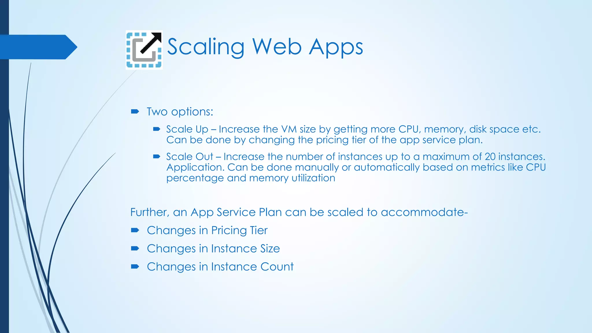 Scaling Web Apps
 Two options:
 Scale Up – Increase the VM size by getting more CPU, memory, disk space etc.
Can be done by changing the pricing tier of the app service plan.
 Scale Out – Increase the number of instances up to a maximum of 20 instances.
Application. Can be done manually or automatically based on metrics like CPU
percentage and memory utilization
Further, an App Service Plan can be scaled to accommodate-
 Changes in Pricing Tier
 Changes in Instance Size
 Changes in Instance Count
 