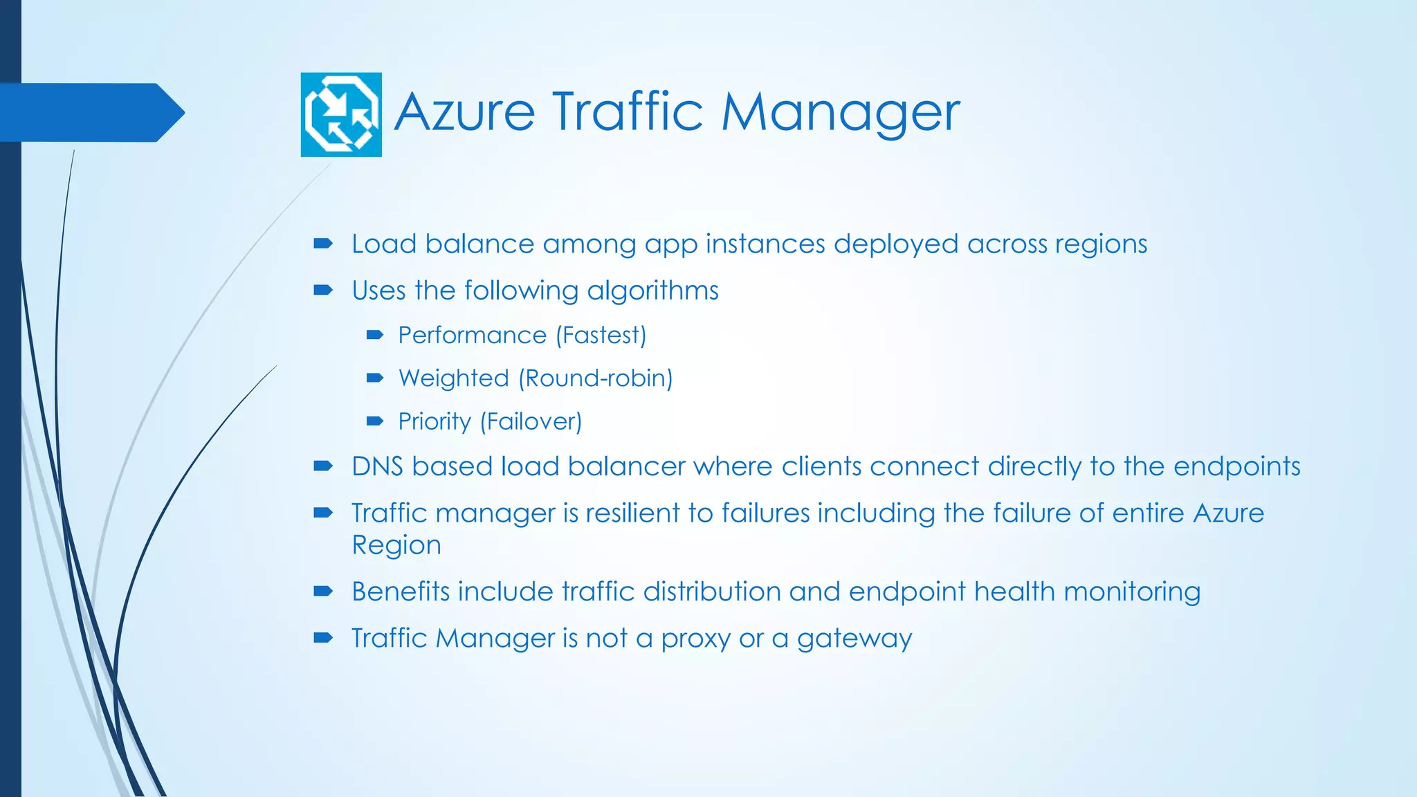 Azure Traffic Manager
 Load balance among app instances deployed across regions
 Uses the following algorithms
 Performance (Fastest)
 Weighted (Round-robin)
 Priority (Failover)
 DNS based load balancer where clients connect directly to the endpoints
 Traffic manager is resilient to failures including the failure of entire Azure
Region
 Benefits include traffic distribution and endpoint health monitoring
 Traffic Manager is not a proxy or a gateway
 