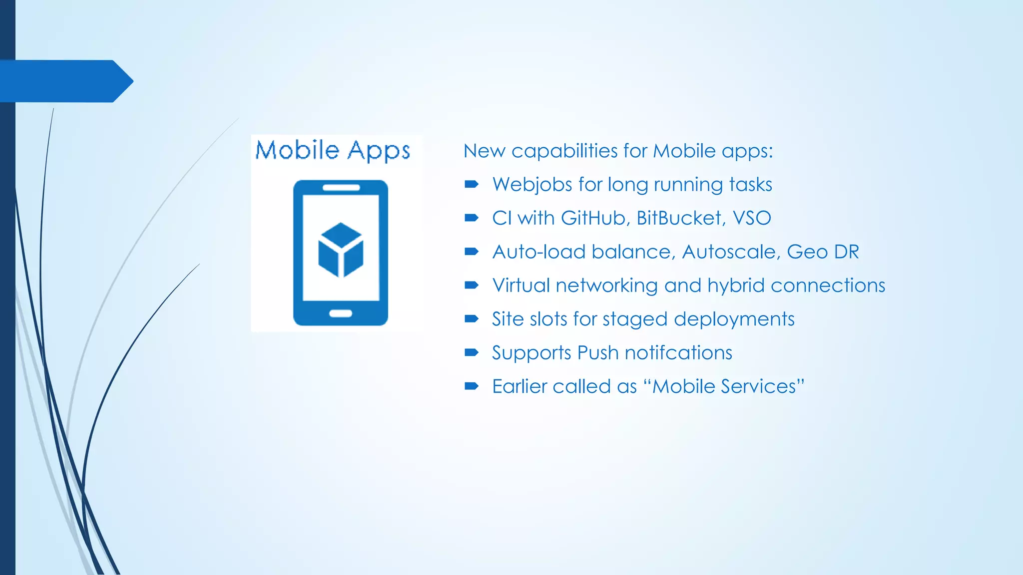 New capabilities for Mobile apps:
 Webjobs for long running tasks
 CI with GitHub, BitBucket, VSO
 Auto-load balance, Autoscale, Geo DR
 Virtual networking and hybrid connections
 Site slots for staged deployments
 Supports Push notifcations
 Earlier called as “Mobile Services”
 